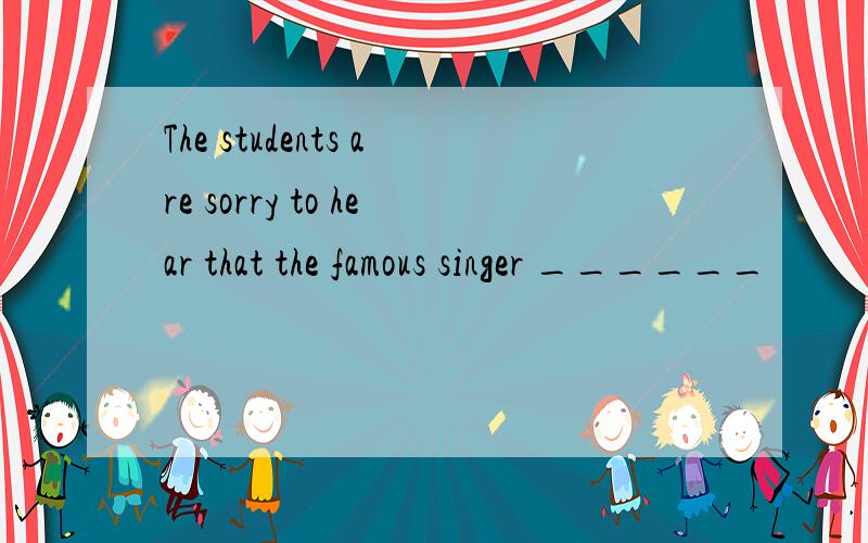 The students are sorry to hear that the famous singer ______