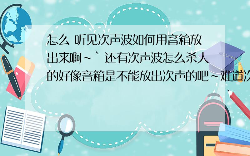 怎么 听见次声波如何用音箱放出来啊~`还有次声波怎么杀人的好像音箱是不能放出次声的吧~难道次声是靠共震?还有是不是音乐加