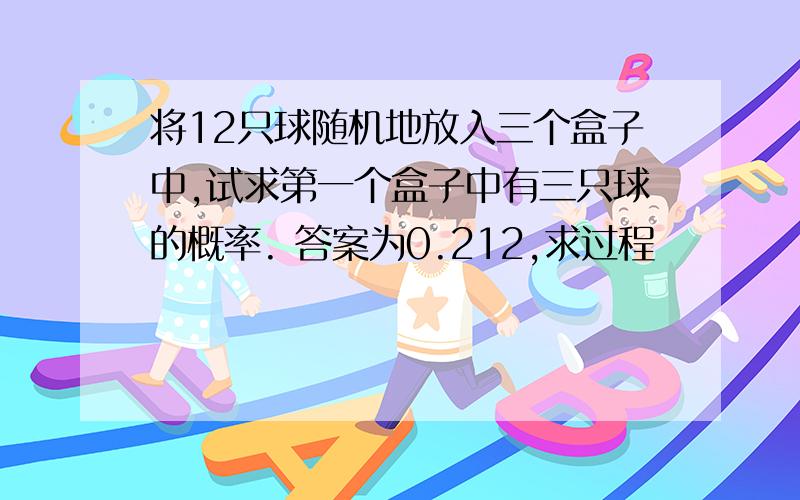 将12只球随机地放入三个盒子中,试求第一个盒子中有三只球的概率. 答案为0.212,求过程