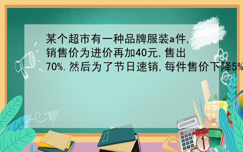 某个超市有一种品牌服装a件,销售价为进价再加40元,售出70%.然后为了节日速销,每件售价下降5%,这时每件服装仍可获利