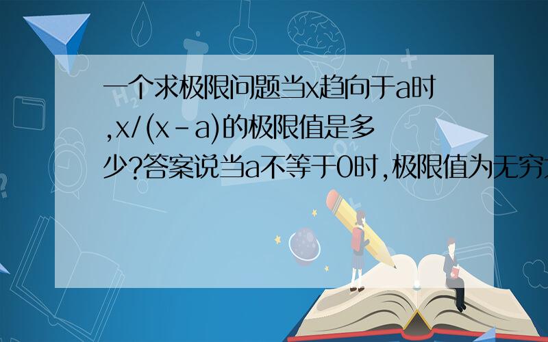 一个求极限问题当x趋向于a时,x/(x-a)的极限值是多少?答案说当a不等于0时,极限值为无穷大；当a=0时,极限值为0