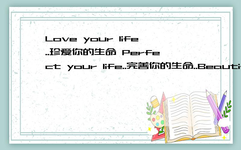 Love your life..珍爱你的生命 Perfect your life..完善你的生命..Beautify a