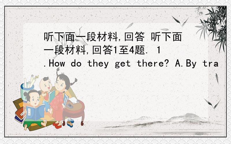 听下面一段材料,回答 听下面一段材料,回答1至4题. 1.How do they get there? A.By tra