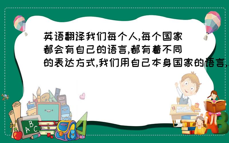 英语翻译我们每个人,每个国家都会有自己的语言,都有着不同的表达方式,我们用自己本身国家的语言,表达着我们的思想,为了增进