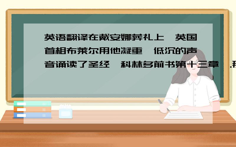 英语翻译在戴安娜葬礼上,英国首相布莱尔用他凝重、低沉的声音诵读了圣经《科林多前书第十三章》.那诗一般的语言,字字句句都饱