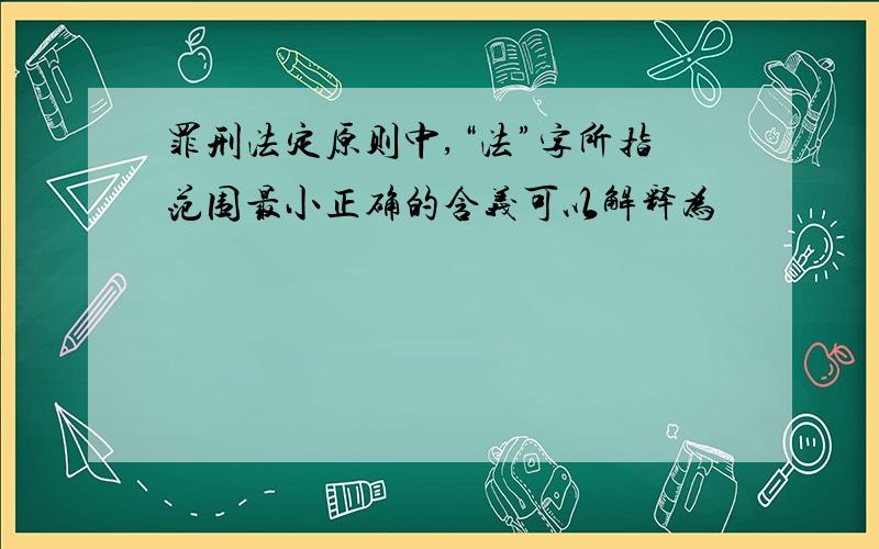 罪刑法定原则中,“法”字所指范围最小正确的含义可以解释为