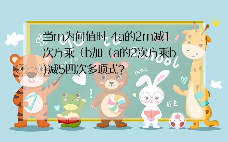 当m为何值时 4a的2m减1次方乘（b加（a的2次方乘b)减5四次多项式?