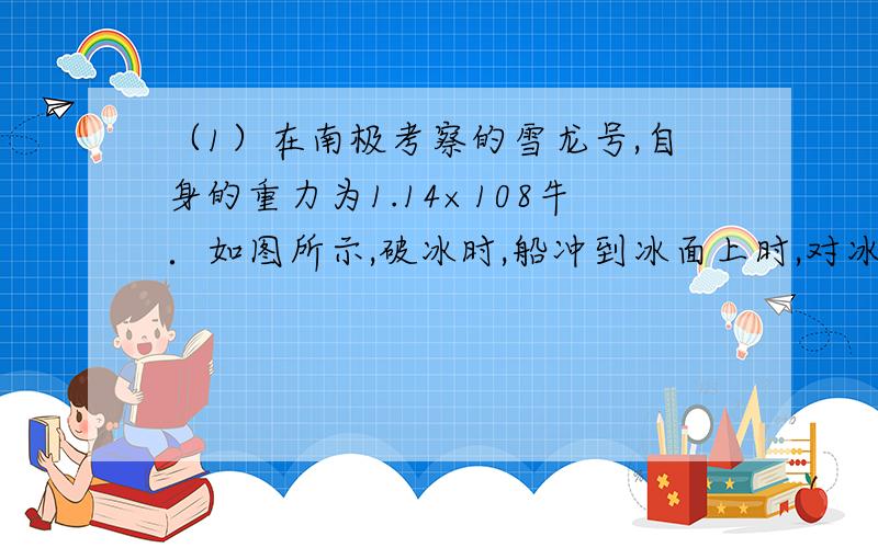 （1）在南极考察的雪龙号,自身的重力为1.14×108牛．如图所示,破冰时,船冲到冰面上时,对冰面的压力为船重的三分之二