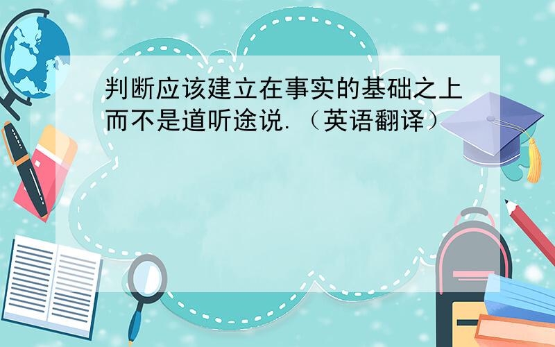 判断应该建立在事实的基础之上而不是道听途说.（英语翻译）