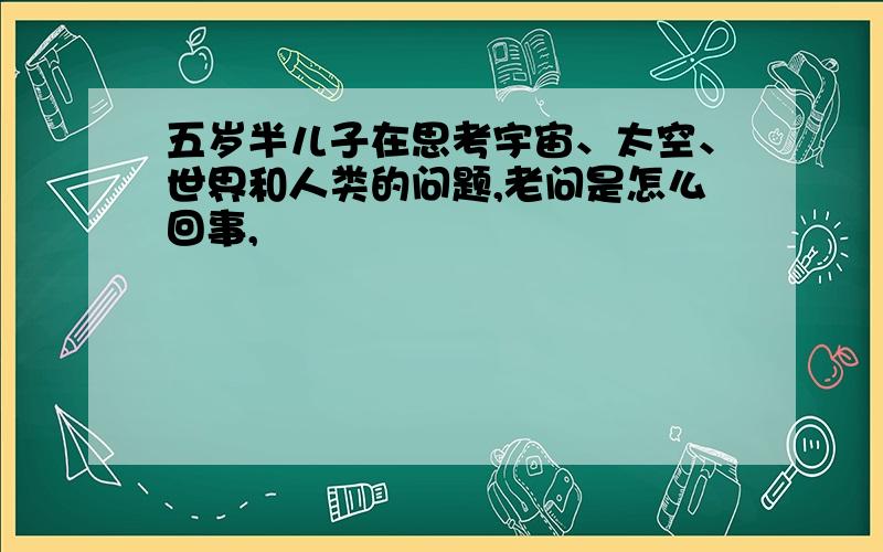 五岁半儿子在思考宇宙、太空、世界和人类的问题,老问是怎么回事,