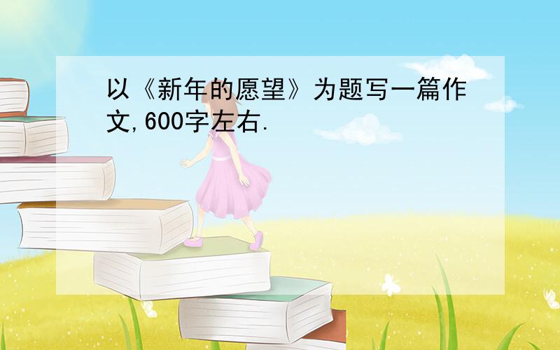 以《新年的愿望》为题写一篇作文,600字左右.