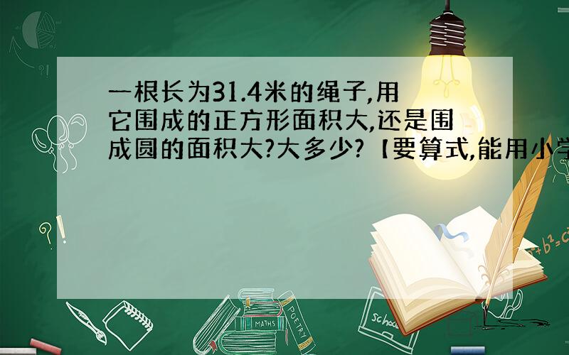 一根长为31.4米的绳子,用它围成的正方形面积大,还是围成圆的面积大?大多少?【要算式,能用小学水平写吗】