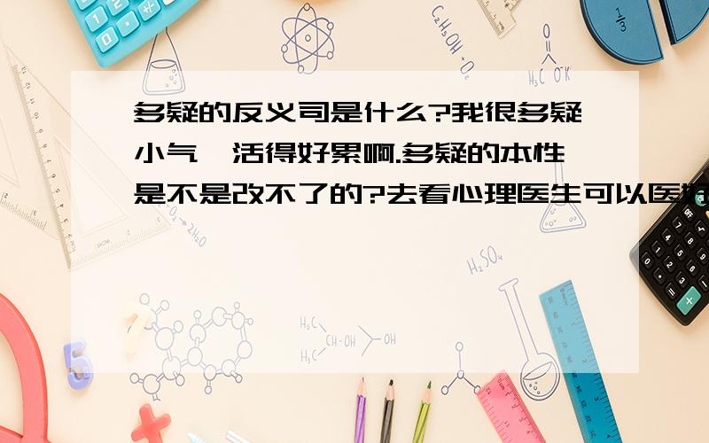 多疑的反义司是什么?我很多疑小气,活得好累啊.多疑的本性是不是改不了的?去看心理医生可以医好吗?