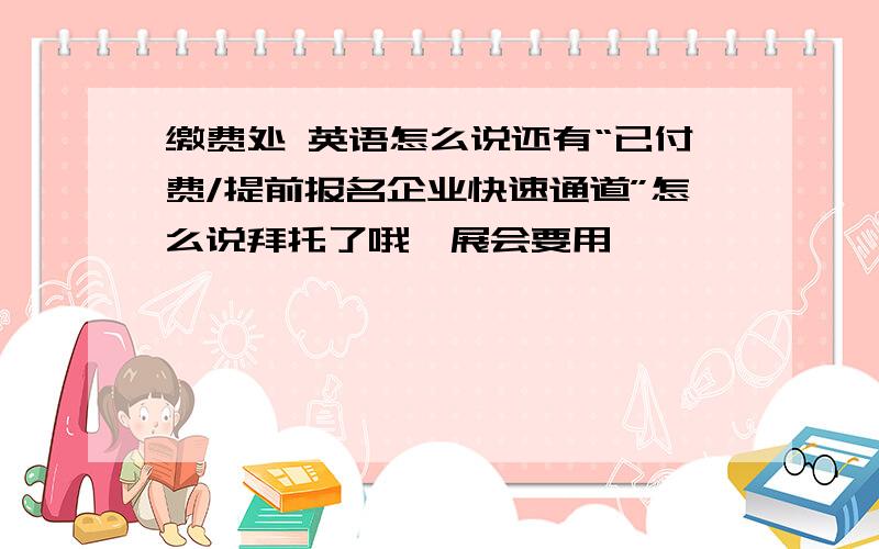 缴费处 英语怎么说还有“已付费/提前报名企业快速通道”怎么说拜托了哦,展会要用