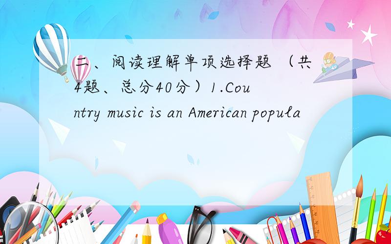 二、阅读理解单项选择题 （共4题、总分40分）1.Country music is an American popula