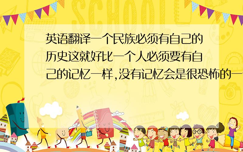 英语翻译一个民族必须有自己的历史这就好比一个人必须要有自己的记忆一样,没有记忆会是很恐怖的一件事.