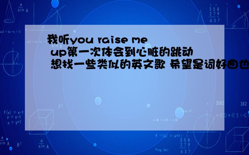 我听you raise me up第一次体会到心脏的跳动 想找一些类似的英文歌 希望是词好曲也好的歌