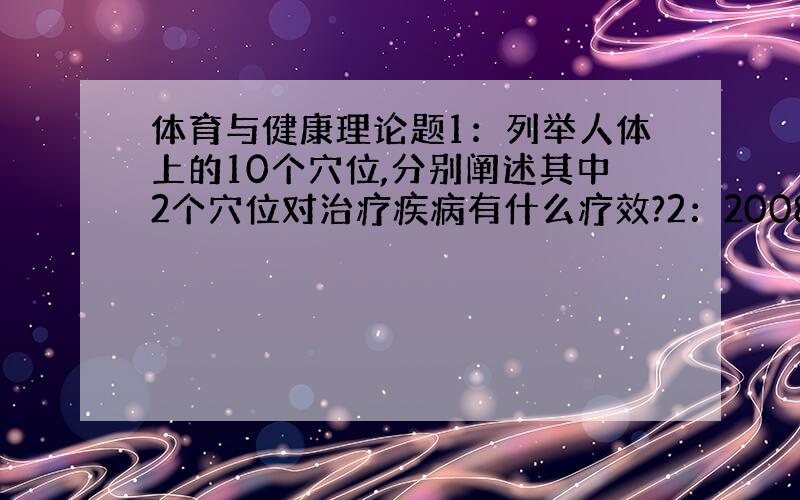 体育与健康理论题1：列举人体上的10个穴位,分别阐述其中2个穴位对治疗疾病有什么疗效?2：2008年奥运会即将在北京举行