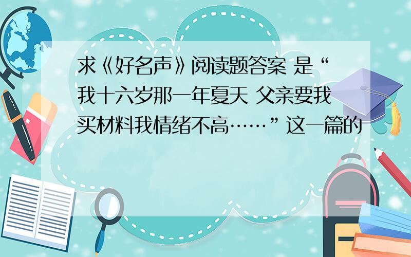 求《好名声》阅读题答案 是“我十六岁那一年夏天 父亲要我买材料我情绪不高……”这一篇的