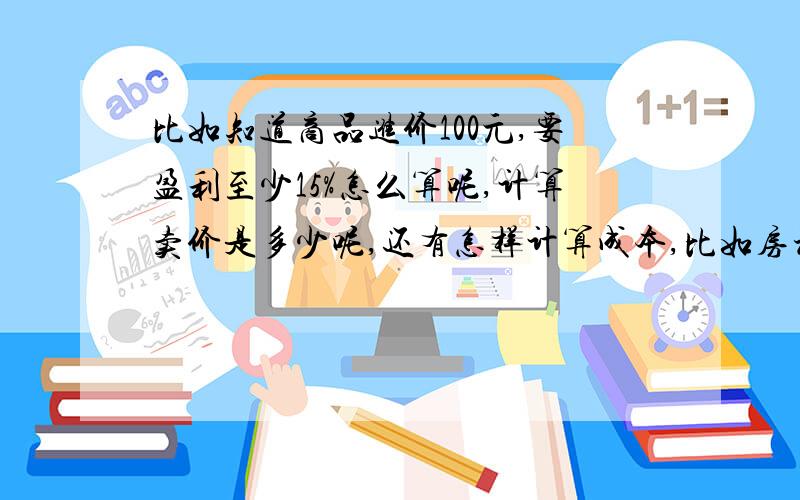 比如知道商品进价100元,要盈利至少15%怎么算呢,计算卖价是多少呢,还有怎样计算成本,比如房租,水电,运费,人工.怎样