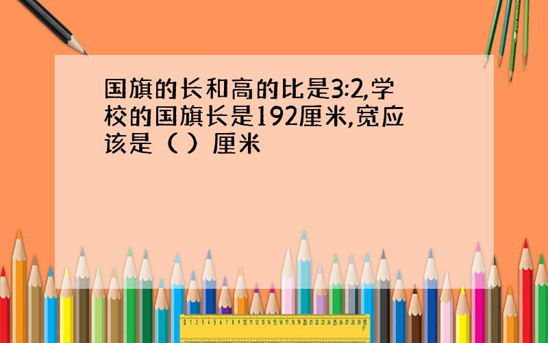 国旗的长和高的比是3:2,学校的国旗长是192厘米,宽应该是（ ）厘米