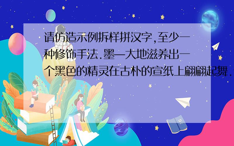 请仿造示例拆样拼汉字,至少一种修饰手法.墨—大地滋养出一个黑色的精灵在古朴的宣纸上翩翩起舞.尘、舒