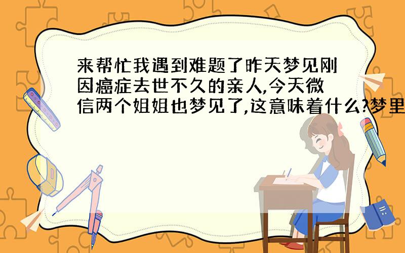 来帮忙我遇到难题了昨天梦见刚因癌症去世不久的亲人,今天微信两个姐姐也梦见了,这意味着什么?梦里是他在和别人说哪哪疼,梦里