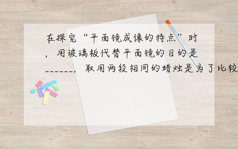 在探究“平面镜成像的特点”时，用玻璃板代替平面镜的目的是______，取用两段相同的蜡烛是为了比较物与像的______关