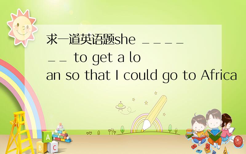 求一道英语题she ______ to get a loan so that I could go to Africa