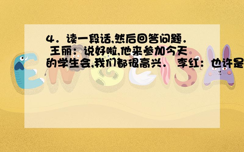 4．读一段话,然后回答问题． 王丽：说好啦,他来参加今天的学生会,我们都很高兴． 李红：也许是工作太忙