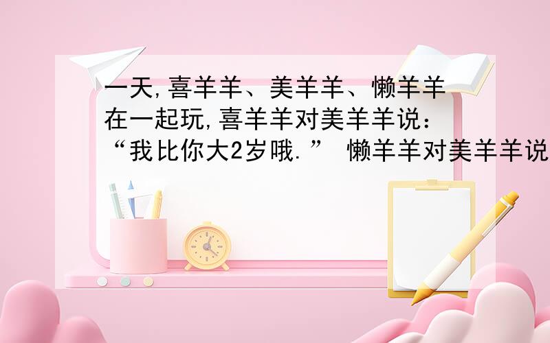 一天,喜羊羊、美羊羊、懒羊羊在一起玩,喜羊羊对美羊羊说：“我比你大2岁哦.” 懒羊羊对美羊羊说：“我