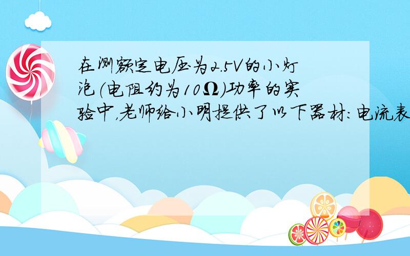 在测额定电压为2.5V的小灯泡（电阻约为10Ω）功率的实验中，老师给小明提供了以下器材：电流表（0～0.6A 