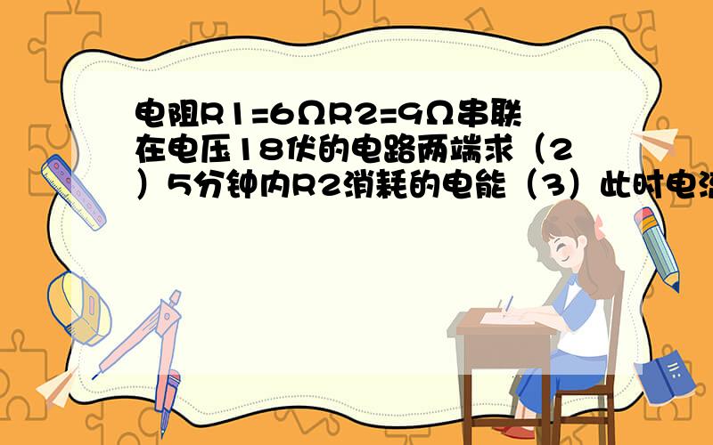 电阻R1=6ΩR2=9Ω串联在电压18伏的电路两端求（2）5分钟内R2消耗的电能（3）此时电流对整个电路做的功