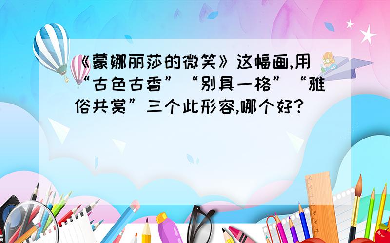 《蒙娜丽莎的微笑》这幅画,用“古色古香”“别具一格”“雅俗共赏”三个此形容,哪个好?