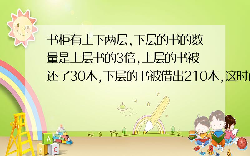 书柜有上下两层,下层的书的数量是上层书的3倍,上层的书被还了30本,下层的书被借出210本,这时两层的书的数