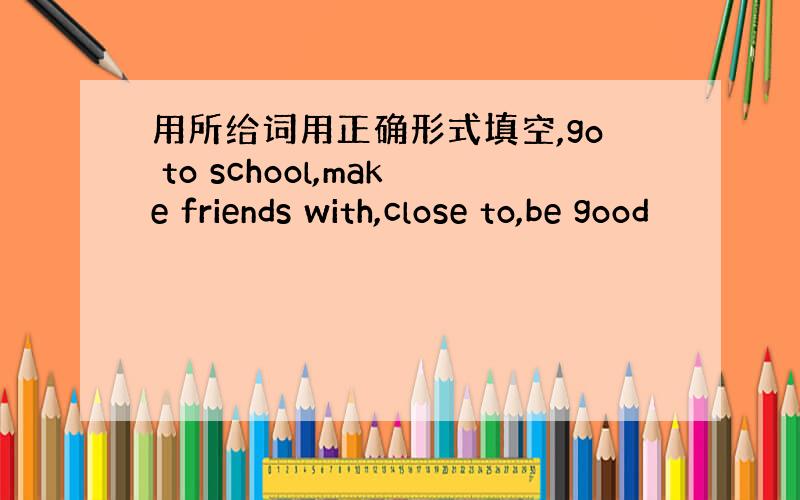 用所给词用正确形式填空,go to school,make friends with,close to,be good