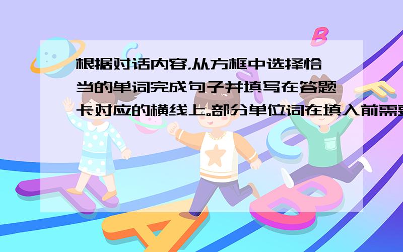 根据对话内容，从方框中选择恰当的单词完成句子并填写在答题卡对应的横线上。部分单位词在填入前需要进行词形转换，每个词单只能