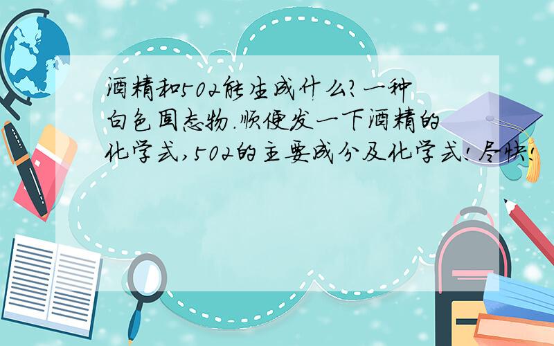 酒精和502能生成什么?一种白色固态物.顺便发一下酒精的化学式,502的主要成分及化学式!尽快!