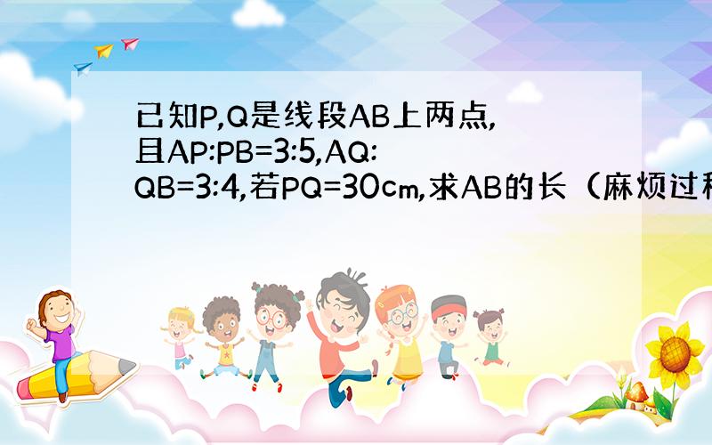 已知P,Q是线段AB上两点,且AP:PB=3:5,AQ:QB=3:4,若PQ=30cm,求AB的长（麻烦过程明确一些）