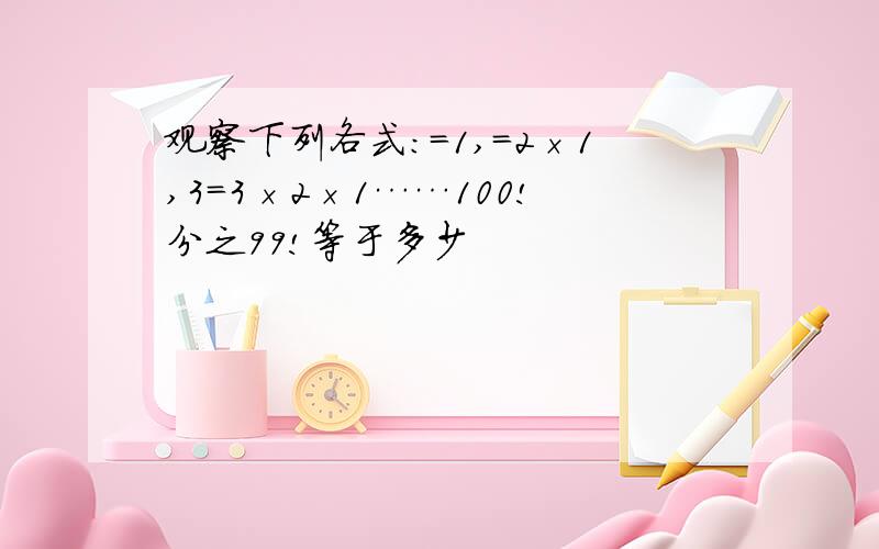 观察下列各式:＝1,＝2×1,3＝3×2×1……100!分之99!等于多少