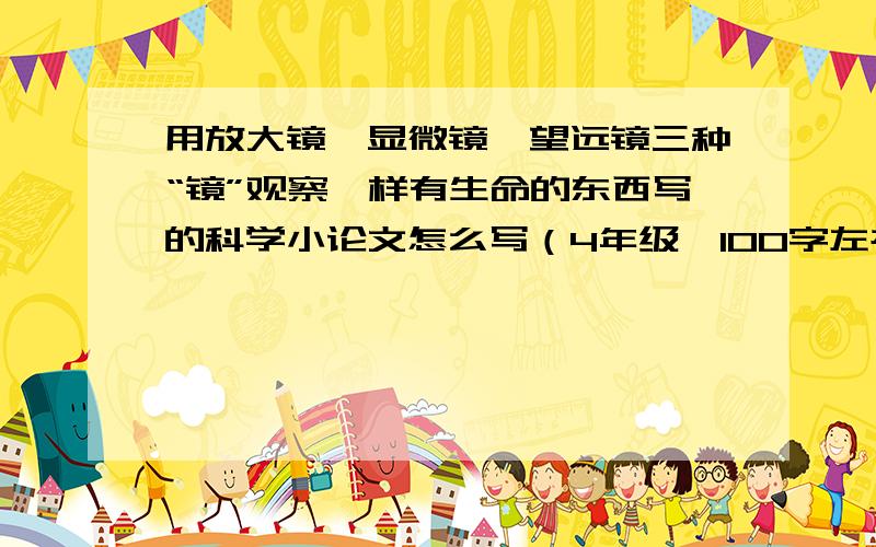 用放大镜,显微镜,望远镜三种“镜”观察一样有生命的东西写的科学小论文怎么写（4年级,100字左右）?急