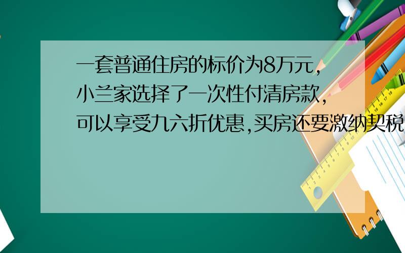 一套普通住房的标价为8万元,小兰家选择了一次性付清房款,可以享受九六折优惠,买房还要激纳契税,成交价