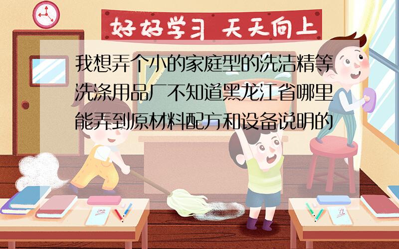 我想弄个小的家庭型的洗洁精等洗涤用品厂不知道黑龙江省哪里能弄到原材料配方和设备说明的