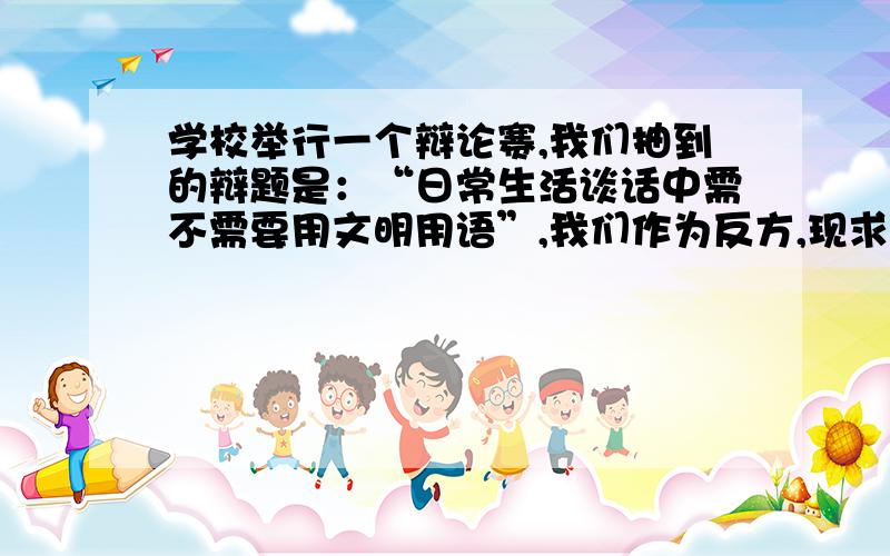 学校举行一个辩论赛,我们抽到的辩题是：“日常生活谈话中需不需要用文明用语”,我们作为反方,现求教于