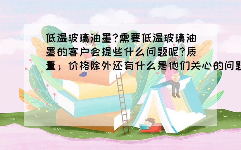 低温玻璃油墨?需要低温玻璃油墨的客户会提些什么问题呢?质量；价格除外还有什么是他们关心的问题?