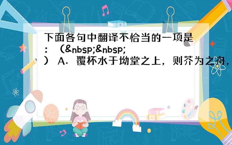 下面各句中翻译不恰当的一项是：（  ） A．覆杯水于坳堂之上，则芥为之舟，置杯焉则胶，水浅而舟大也。