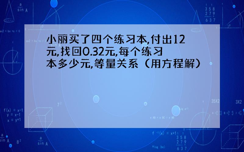 小丽买了四个练习本,付出12元,找回0.32元,每个练习本多少元,等量关系（用方程解）