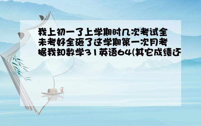 我上初一了上学期时几次考试全未考好全砸了这学期第一次月考据我知数学31英语64(其它成绩还