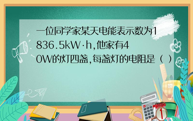 一位同学家某天电能表示数为1836.5kW·h,他家有40W的灯四盏,每盏灯的电阻是（ ）