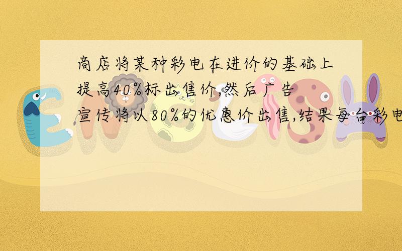 商店将某种彩电在进价的基础上提高40%标出售价,然后广告宣传将以80%的优惠价出售,结果每台彩电赚了300元